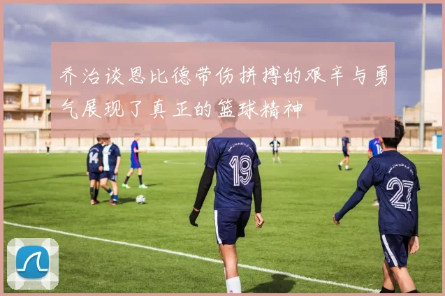 乔治谈恩比德带伤拼搏的艰辛与勇气展现了真正的篮球精神