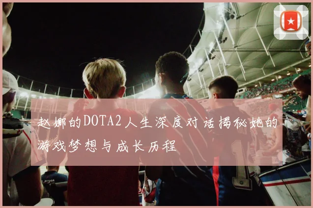 赵娜的DOTA2人生深度对话揭秘她的游戏梦想与成长历程