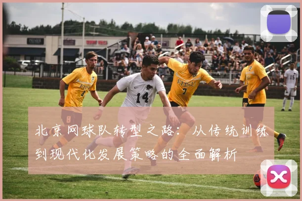 北京网球队转型之路：从传统训练到现代化发展策略的全面解析