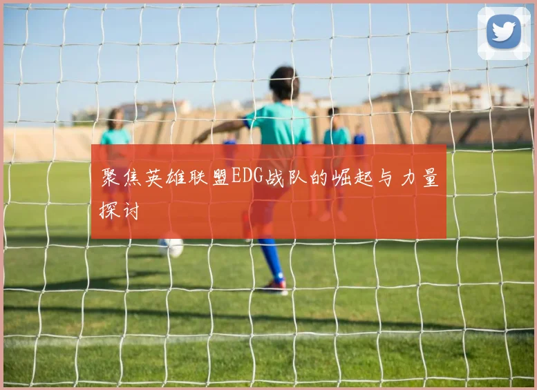 聚焦英雄联盟EDG战队的崛起与力量探讨