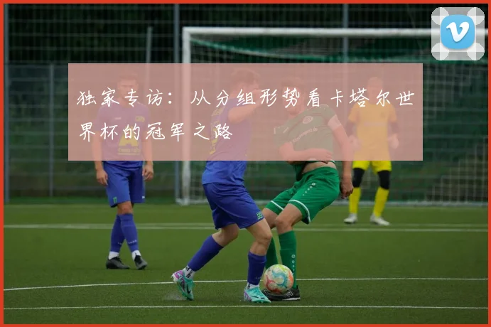 独家专访：从分组形势看卡塔尔世界杯的冠军之路