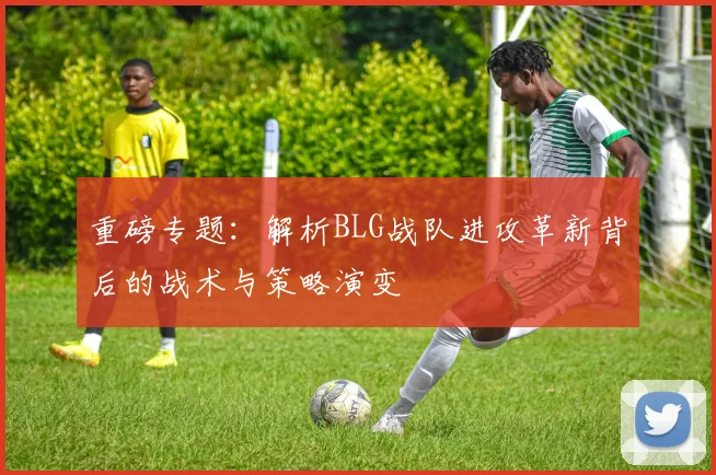 重磅专题：解析BLG战队进攻革新背后的战术与策略演变