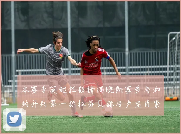 本赛季英超拦截榜揭晓凯塞多与加纳并列第一赫拉芬贝赫与卢克肖紧随其后
