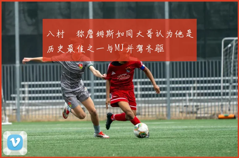 八村塁称詹姆斯如同大哥认为他是历史最佳之一与MJ并驾齐驱